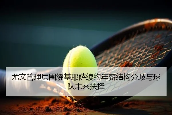 尤文管理层围绕基耶萨续约年薪结构分歧与球队未来抉择