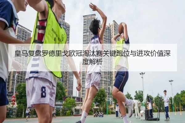 皇马复盘罗德里戈欧冠淘汰赛关键跑位与进攻价值深度解析